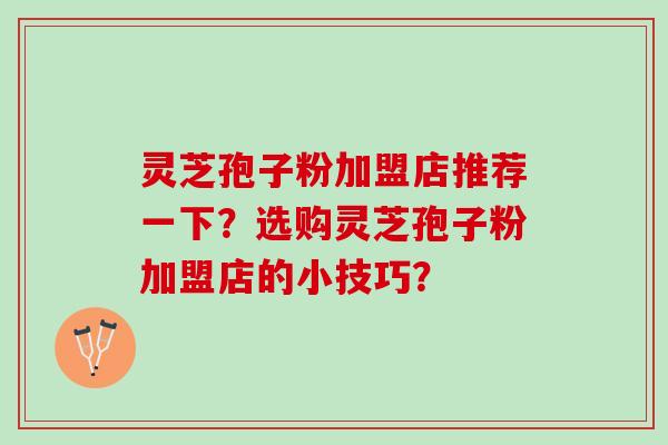 灵芝孢子粉加盟店推荐一下？选购灵芝孢子粉加盟店的小技巧？