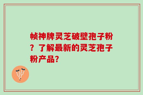 帧神牌灵芝破壁孢子粉？了解新的灵芝孢子粉产品？