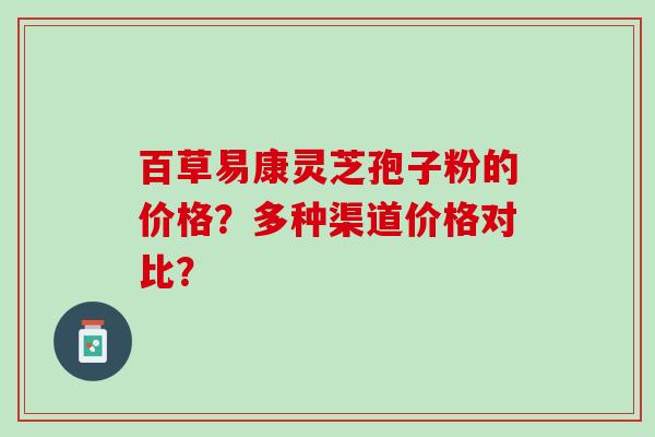 百草易康灵芝孢子粉的价格？多种渠道价格对比？