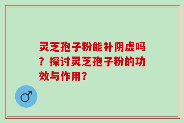 灵芝孢子粉能补阴虚吗？探讨灵芝孢子粉的功效与作用？