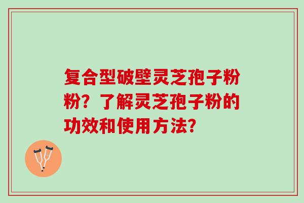 复合型破壁灵芝孢子粉粉？了解灵芝孢子粉的功效和使用方法？