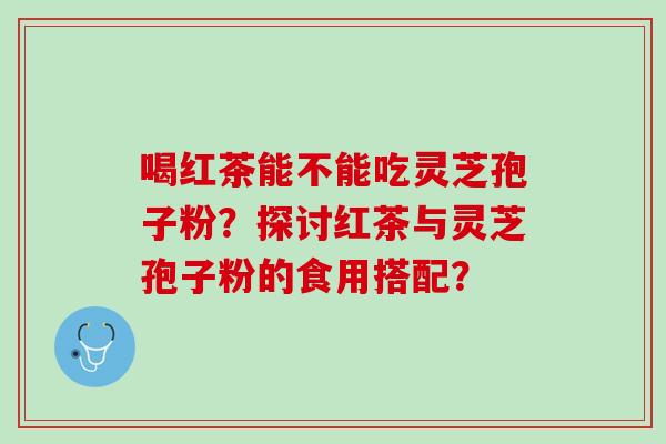 喝红茶能不能吃灵芝孢子粉？探讨红茶与灵芝孢子粉的食用搭配？