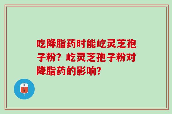 吃药时能屹灵芝孢子粉?屹灵芝孢子粉对药的影响? 吃药时能屹灵芝孢子粉?屹灵芝孢子粉对药的影响?