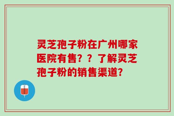 灵芝孢子粉在广州哪家医院有售？？了解灵芝孢子粉的销售渠道？