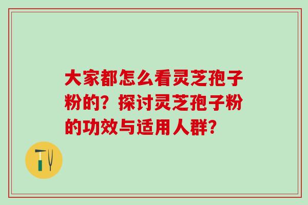 大家都怎么看灵芝孢子粉的?探讨灵芝孢子粉的功效与适用人群? 大家都怎么看灵芝孢子粉的?探讨灵芝孢子粉的功效与适用人群?