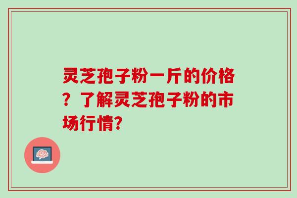 灵芝孢子粉一斤的价格?了解灵芝孢子粉的市场行情? 灵芝孢子粉一斤的价格?了解灵芝孢子粉的市场行情?
