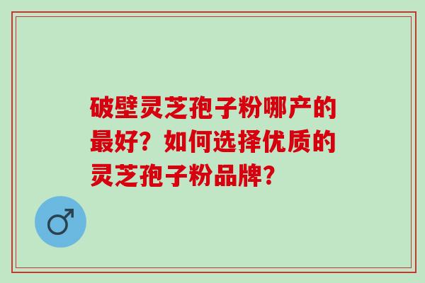 破壁灵芝孢子粉哪产的最好？如何选择优质的灵芝孢子粉品牌？
