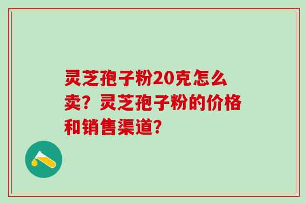 灵芝孢子粉20克怎么卖?灵芝孢子粉的价格和销售渠道? 灵芝孢子粉20克怎么卖?灵芝孢子粉的价格和销售渠道?