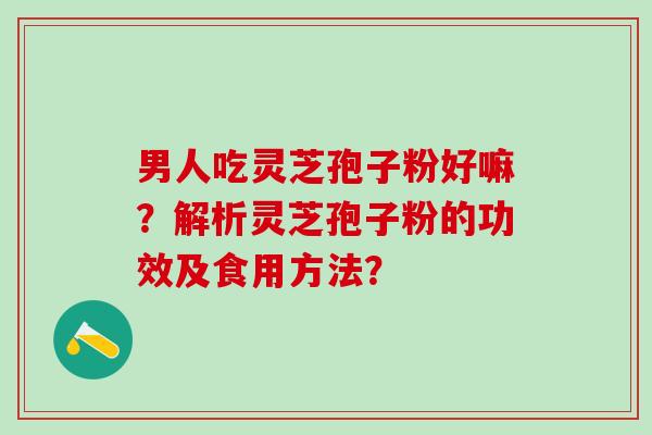 男人吃灵芝孢子粉好嘛?解析灵芝孢子粉的功效及食用方法? 男人吃灵芝孢子粉好嘛?解析灵芝孢子粉的功效及食用方法?