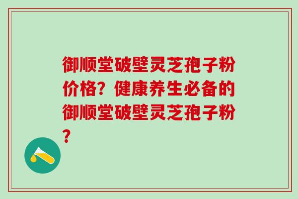 御顺堂破壁灵芝孢子粉价格?健康养生必备的御顺堂破壁灵芝孢子粉? 御顺堂破壁灵芝孢子粉价格?健康养生必备的御顺堂破壁灵芝孢子粉?