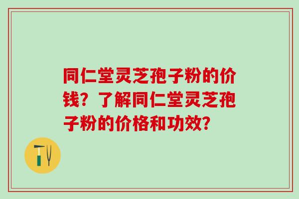 同仁堂灵芝孢子粉的价钱？了解同仁堂灵芝孢子粉的价格和功效？