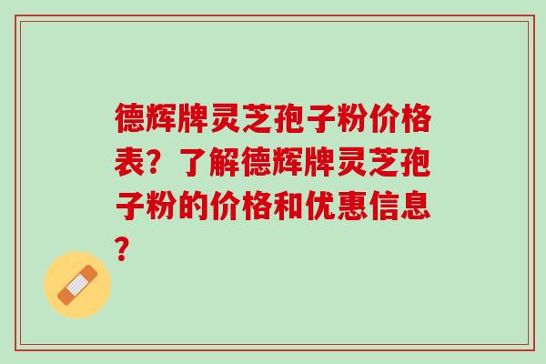 德辉牌灵芝孢子粉价格表？了解德辉牌灵芝孢子粉的价格和优惠信息？
