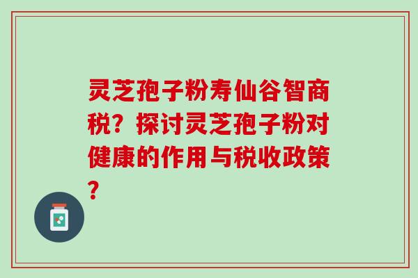 灵芝孢子粉寿仙谷智商税？探讨灵芝孢子粉对健康的作用与税收政策？