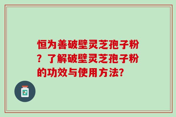 恒为善破壁灵芝孢子粉?了解破壁灵芝孢子粉的功效与使用方法? 恒为善破壁灵芝孢子粉?了解破壁灵芝孢子粉的功效与使用方法?
