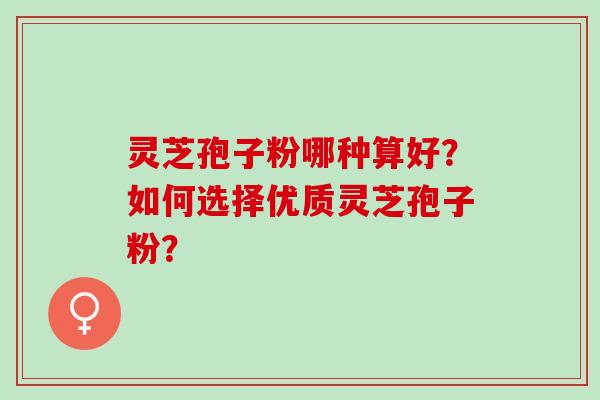 灵芝孢子粉哪种算好？如何选择优质灵芝孢子粉？