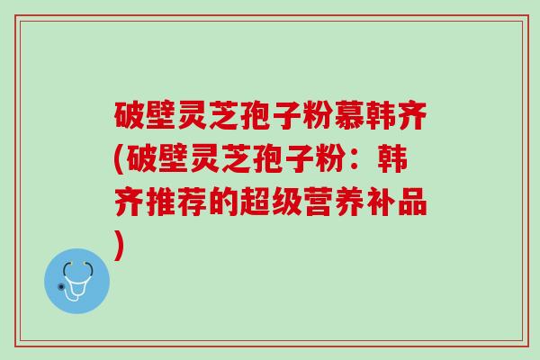 破壁灵芝孢子粉慕韩齐(破壁灵芝孢子粉：韩齐推荐的超级营养补品)