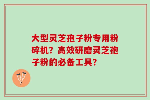大型灵芝孢子粉专用粉碎机？高效研磨灵芝孢子粉的必备工具？
