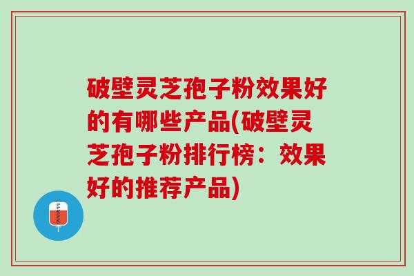 破壁灵芝孢子粉效果好的有哪些产品(破壁灵芝孢子粉排行榜：效果好的推荐产品)