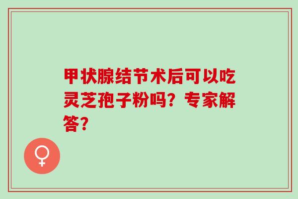 甲状腺结节术后可以吃灵芝孢子粉吗？专家解答？