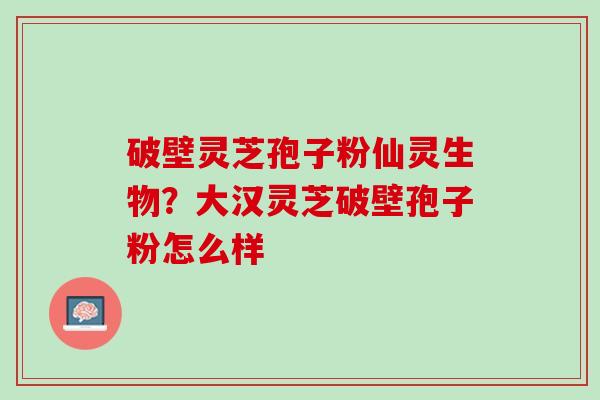 破壁灵芝孢子粉仙灵生物?大汉灵芝破壁孢子粉怎么样 破壁灵芝孢子粉仙灵生物?大汉灵芝破壁孢子粉怎么样