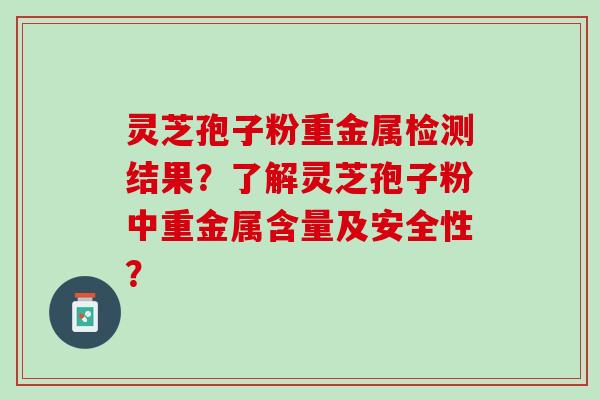 灵芝孢子粉重金属检测结果?了解灵芝孢子粉中重金属含量及安全性? 灵芝孢子粉重金属检测结果?了解灵芝孢子粉中重金属含量及安全性?