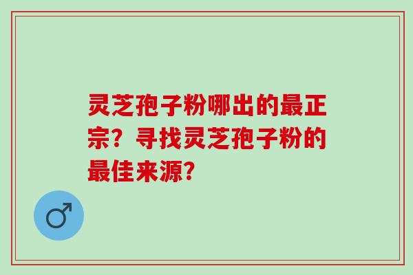 灵芝孢子粉哪出的最正宗？寻找灵芝孢子粉的最佳来源？