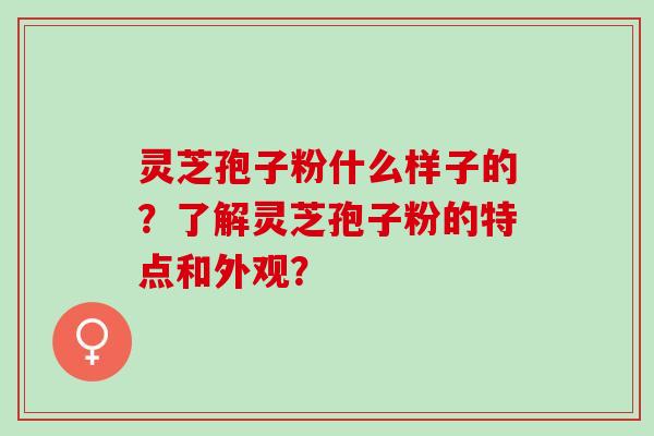 灵芝孢子粉什么样子的？了解灵芝孢子粉的特点和外观？