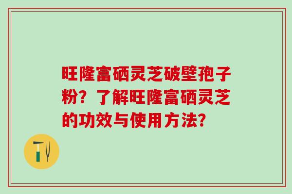 旺隆富硒灵芝破壁孢子粉？了解旺隆富硒灵芝的功效与使用方法？
