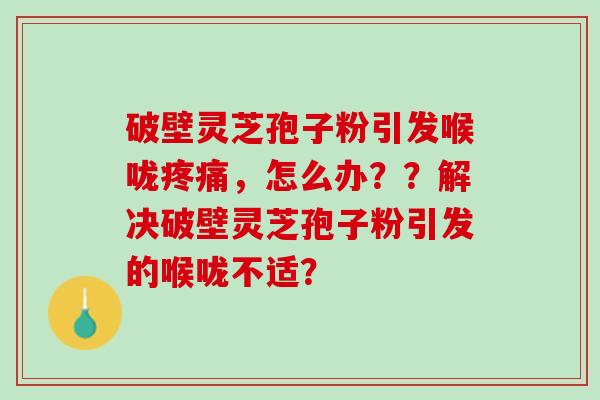 破壁灵芝孢子粉引发喉咙,怎么办??解决破壁灵芝孢子粉引发的喉咙不适? 破壁灵芝孢子粉引发喉咙,怎么办??解决破壁灵芝孢子粉引发的喉咙不适?