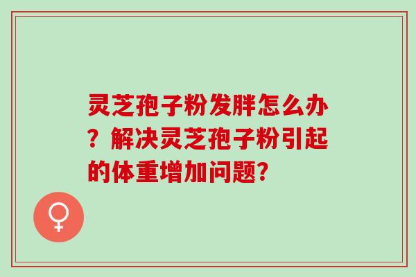 灵芝孢子粉发胖怎么办？解决灵芝孢子粉引起的体重增加问题？