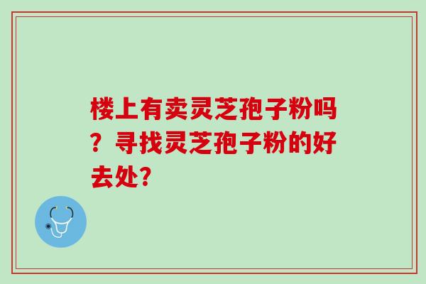 楼上有卖灵芝孢子粉吗?寻找灵芝孢子粉的好去处? 楼上有卖灵芝孢子粉吗?寻找灵芝孢子粉的好去处?