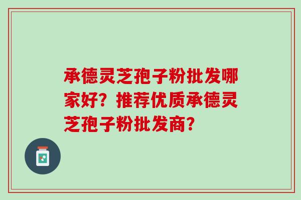 承德灵芝孢子粉批发哪家好?推荐优质承德灵芝孢子粉批发商? 承德灵芝孢子粉批发哪家好?推荐优质承德灵芝孢子粉批发商?