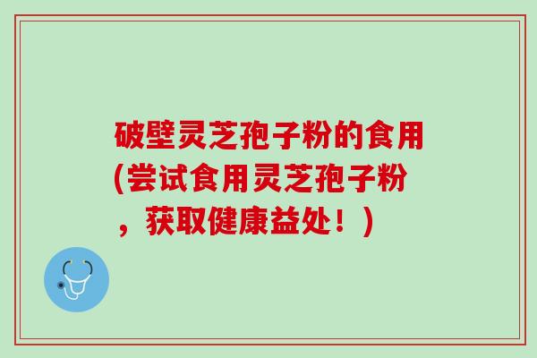破壁灵芝孢子粉的食用(尝试食用灵芝孢子粉，获取健康益处！)