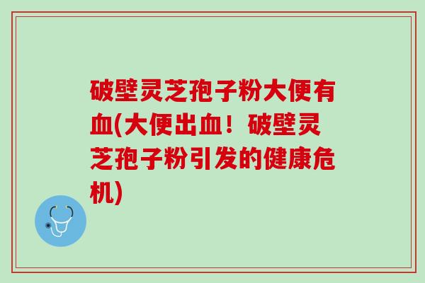 破壁灵芝孢子粉大便有(大便出!破壁灵芝孢子粉引发的健康危机) 破壁灵芝孢子粉大便有(大便出!破壁灵芝孢子粉引发的健康危机)