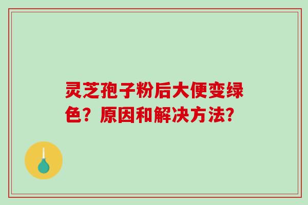灵芝孢子粉后大便变绿色？原因和解决方法？