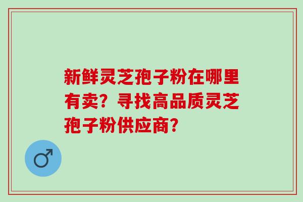 新鲜灵芝孢子粉在哪里有卖？寻找高品质灵芝孢子粉供应商？