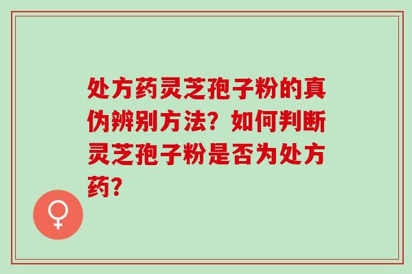 处方药灵芝孢子粉的真伪辨别方法?如何判断灵芝孢子粉是否为处方药? 处方药灵芝孢子粉的真伪辨别方法?如何判断灵芝孢子粉是否为处方药?