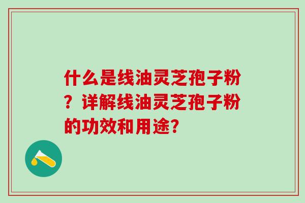 什么是线油灵芝孢子粉？详解线油灵芝孢子粉的功效和用途？