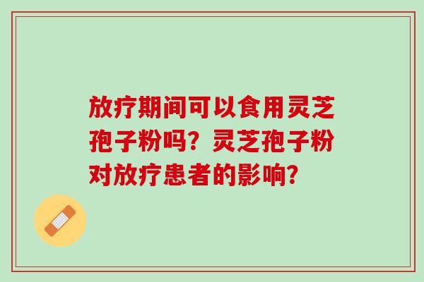 期间可以食用灵芝孢子粉吗?灵芝孢子粉对患者的影响? 期间可以食用灵芝孢子粉吗?灵芝孢子粉对患者的影响?