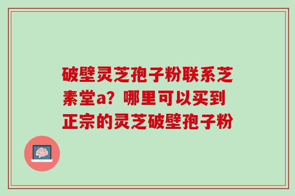 破壁灵芝孢子粉联系芝素堂a?哪里可以买到正宗的灵芝破壁孢子粉 破壁灵芝孢子粉联系芝素堂a?哪里可以买到正宗的灵芝破壁孢子粉