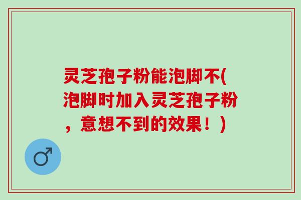 灵芝孢子粉能泡脚不(泡脚时加入灵芝孢子粉,意想不到的效果!) 灵芝孢子粉能泡脚不(泡脚时加入灵芝孢子粉,意想不到的效果!)