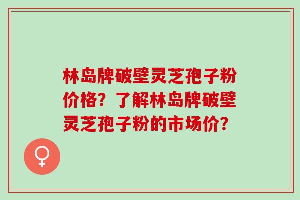 林岛牌破壁灵芝孢子粉价格？了解林岛牌破壁灵芝孢子粉的市场价？
