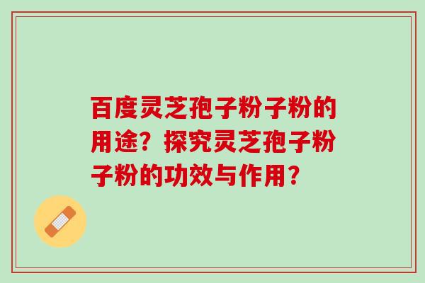 百度灵芝孢子粉子粉的用途?探究灵芝孢子粉子粉的功效与作用? 百度灵芝孢子粉子粉的用途?探究灵芝孢子粉子粉的功效与作用?