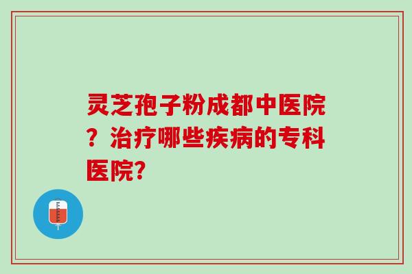 灵芝孢子粉成都中医院？治疗哪些疾病的专科医院？