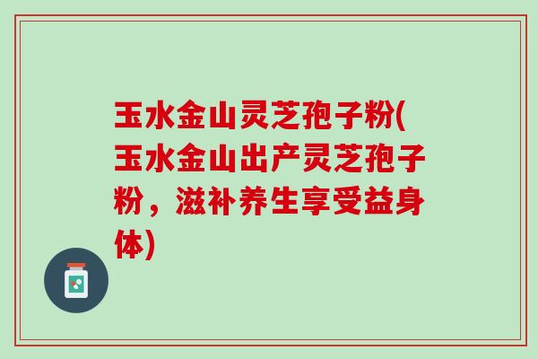 玉水金山灵芝孢子粉(玉水金山出产灵芝孢子粉，滋补养生享受益身体)