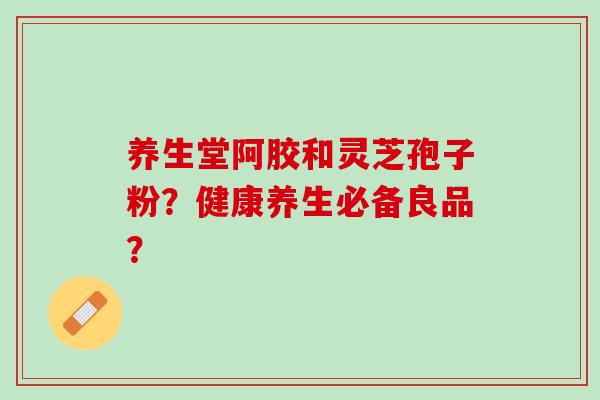 养生堂阿胶和灵芝孢子粉?健康养生必备良品? 养生堂阿胶和灵芝孢子粉?健康养生必备良品?