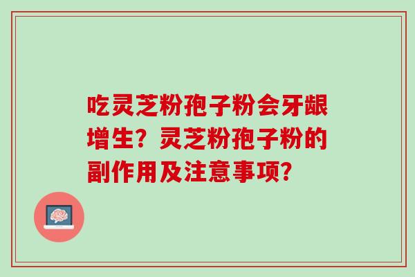 吃灵芝粉孢子粉会牙龈增生?灵芝粉孢子粉的副作用及注意事项? 吃灵芝粉孢子粉会牙龈增生?灵芝粉孢子粉的副作用及注意事项?