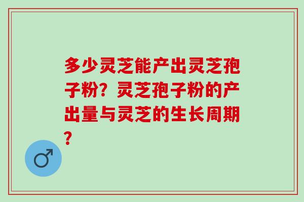 多少灵芝能产出灵芝孢子粉？灵芝孢子粉的产出量与灵芝的生长周期？