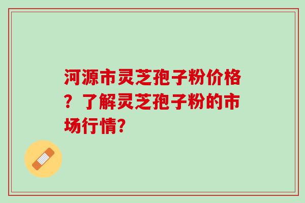 河源市灵芝孢子粉价格？了解灵芝孢子粉的市场行情？