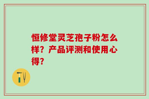 恒修堂灵芝孢子粉怎么样？产品评测和使用心得？